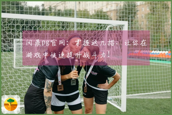 问鼎pg官网：掌握这几招，让你在游戏中快速提升战斗力！