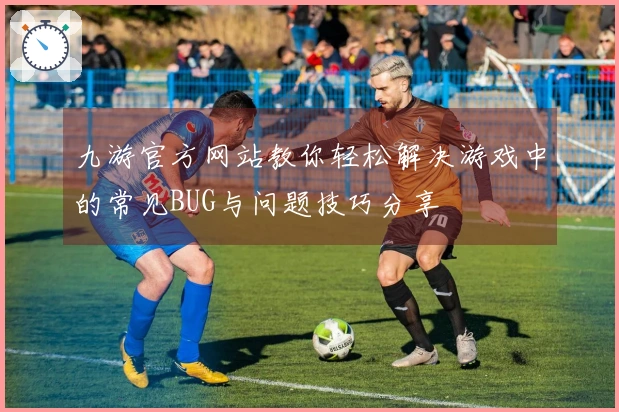 九游官方网站教你轻松解决游戏中的常见BUG与问题技巧分享