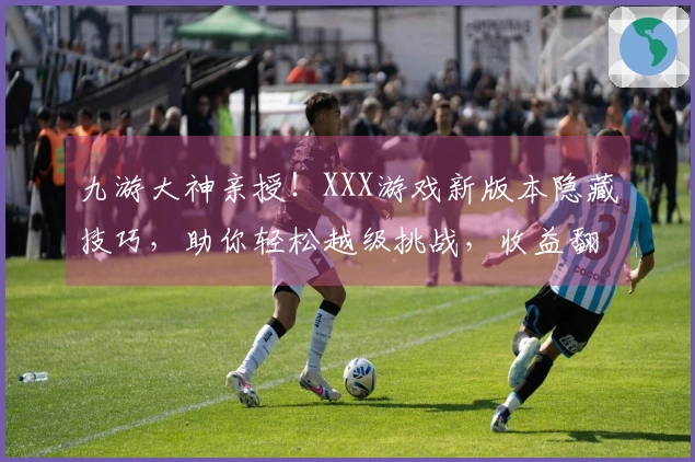 九游大神亲授！XXX游戏新版本隐藏技巧，助你轻松越级挑战，收益翻倍！